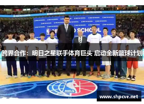 跨界合作：明日之星联手体育巨头 启动全新篮球计划