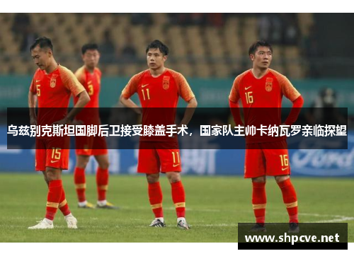 乌兹别克斯坦国脚后卫接受膝盖手术，国家队主帅卡纳瓦罗亲临探望