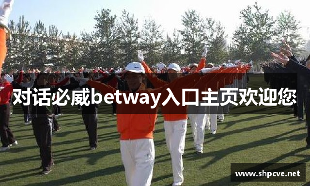 对话必威betway入口主页欢迎您